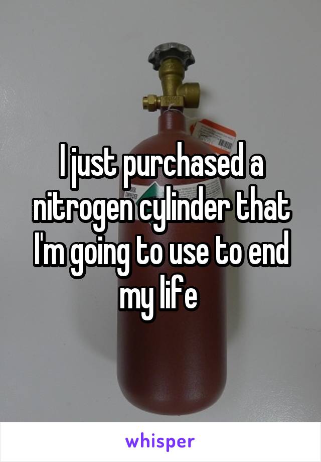 I just purchased a nitrogen cylinder that I'm going to use to end my life 