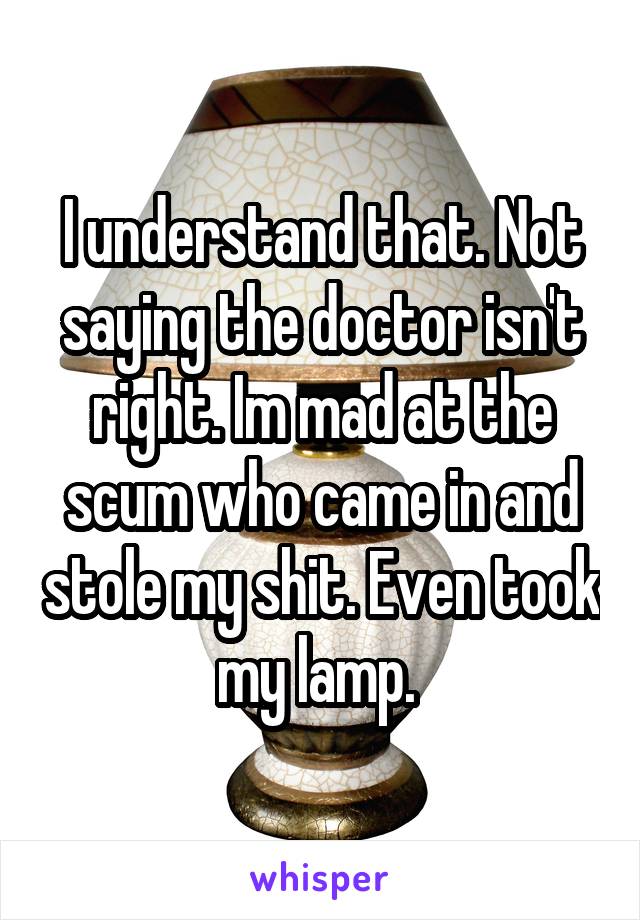 I understand that. Not saying the doctor isn't right. Im mad at the scum who came in and stole my shit. Even took my lamp. 
