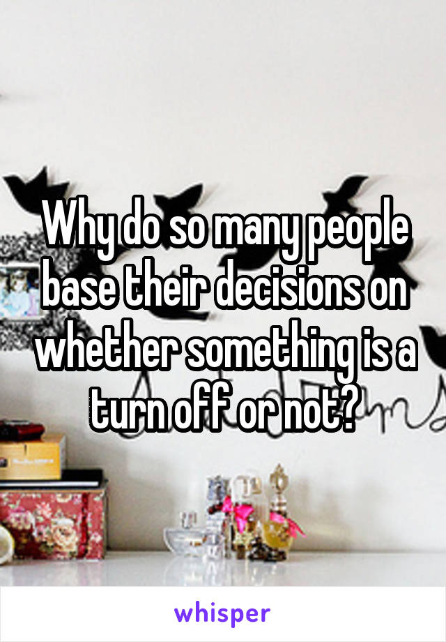 Why do so many people base their decisions on whether something is a turn off or not?