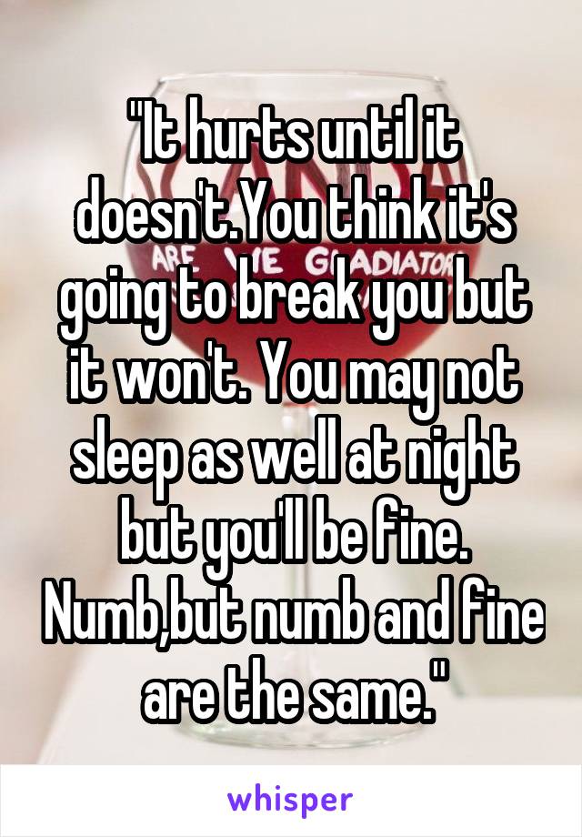 "It hurts until it doesn't.You think it's going to break you but it won't. You may not sleep as well at night but you'll be fine. Numb,but numb and fine are the same."