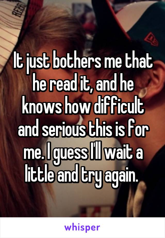 It just bothers me that he read it, and he knows how difficult and serious this is for me. I guess I'll wait a little and try again. 