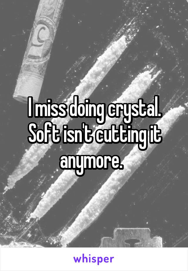 I miss doing crystal. Soft isn't cutting it anymore.  