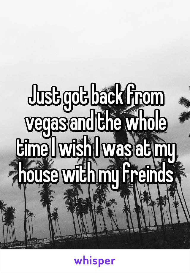 Just got back from vegas and the whole time I wish I was at my house with my freinds