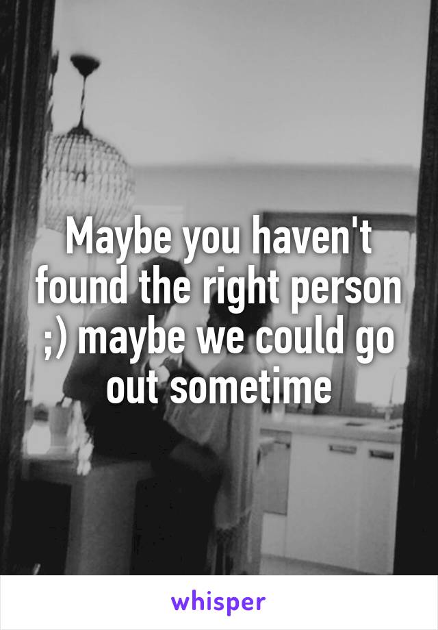 Maybe you haven't found the right person ;) maybe we could go out sometime
