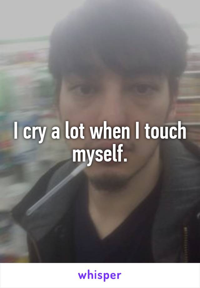 I cry a lot when I touch myself.