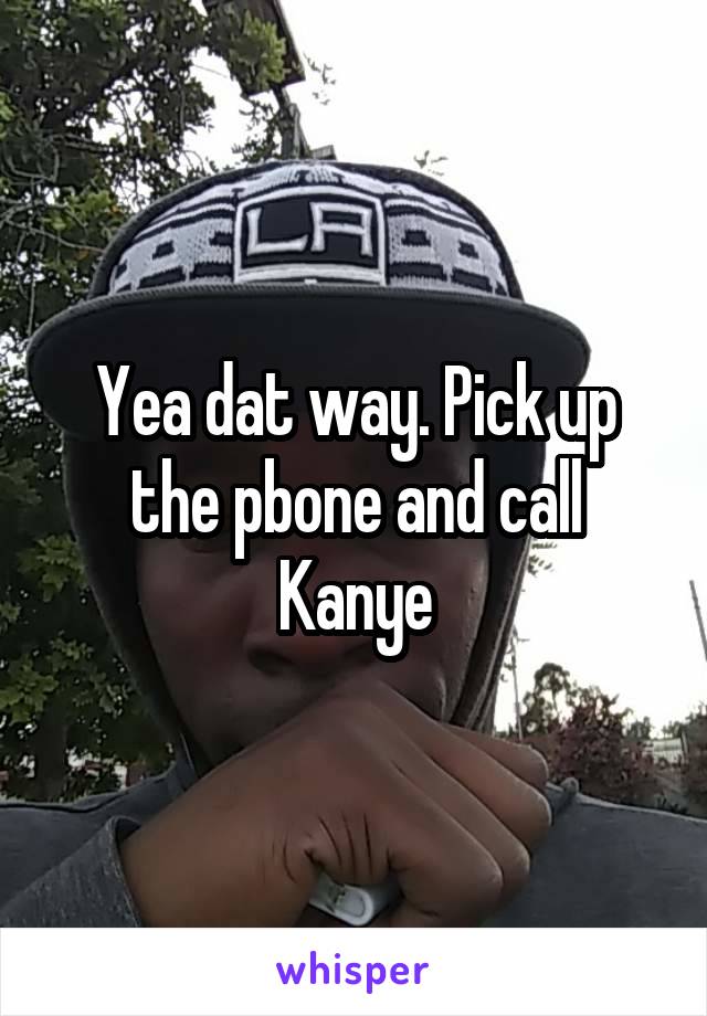 Yea dat way. Pick up the pbone and call Kanye