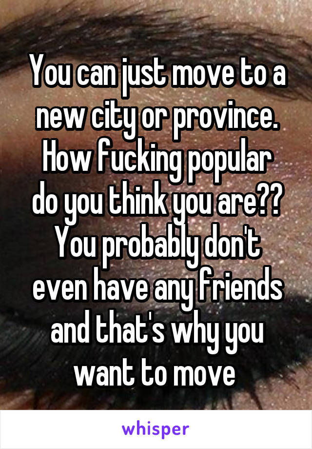 You can just move to a new city or province.
How fucking popular do you think you are??
You probably don't even have any friends and that's why you want to move 