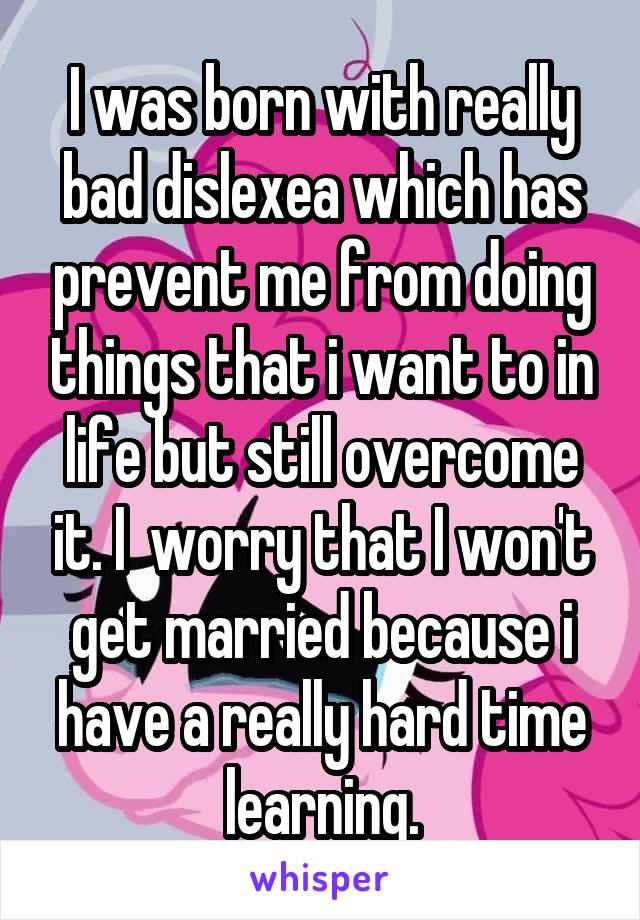 I was born with really bad dislexea which has prevent me from doing things that i want to in life but still overcome it. I  worry that I won't get married because i have a really hard time learning.