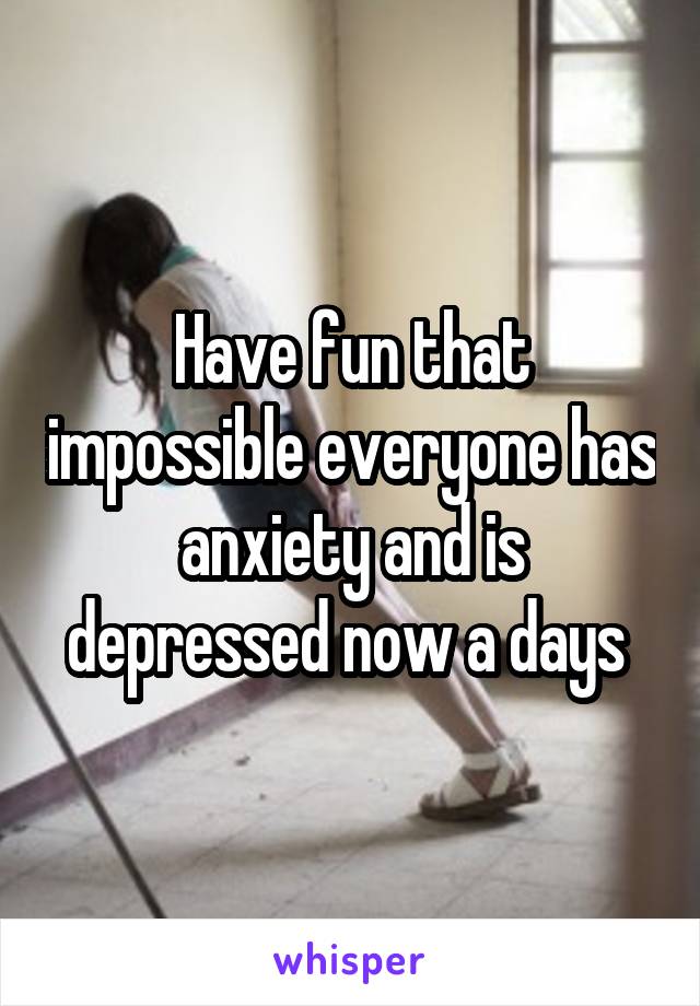 Have fun that impossible everyone has anxiety and is depressed now a days 