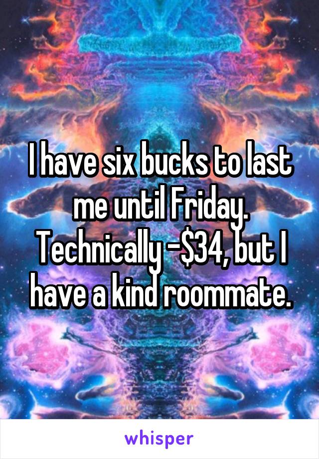 I have six bucks to last me until Friday. Technically -$34, but I have a kind roommate.