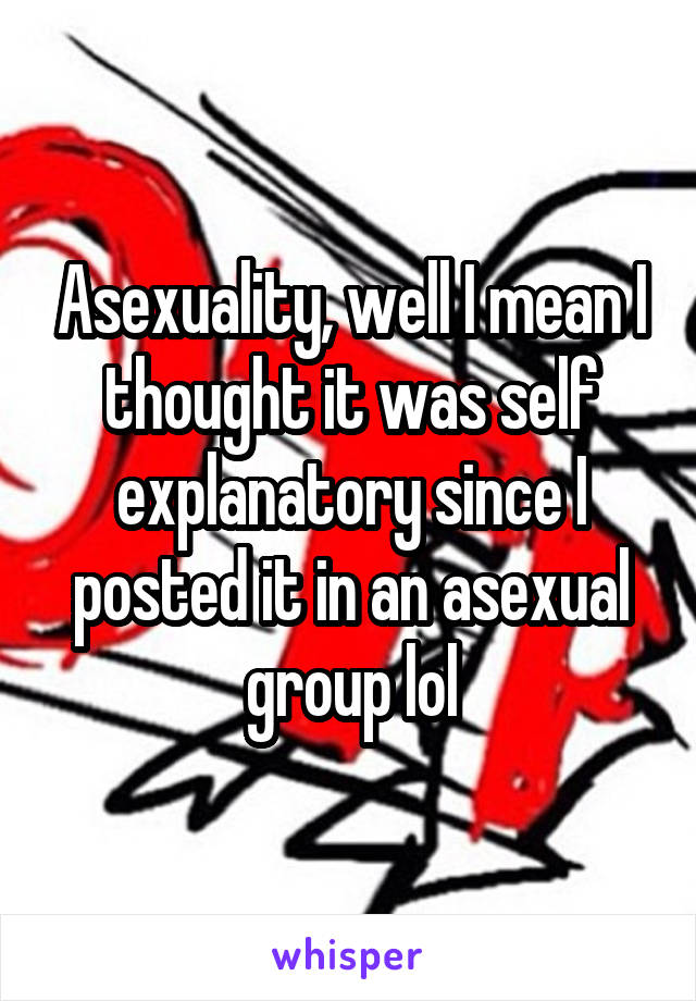 Asexuality, well I mean I thought it was self explanatory since I posted it in an asexual group lol