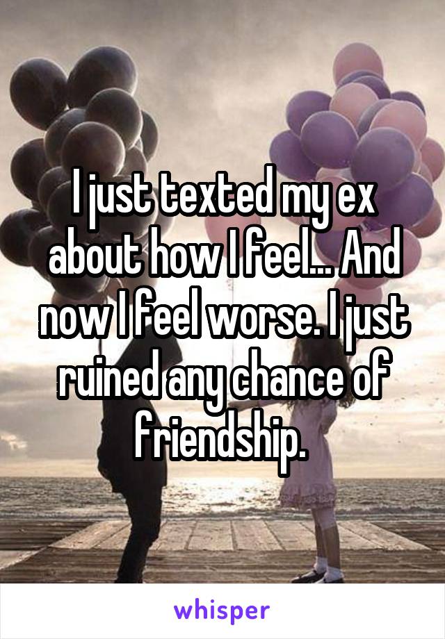 I just texted my ex about how I feel... And now I feel worse. I just ruined any chance of friendship. 