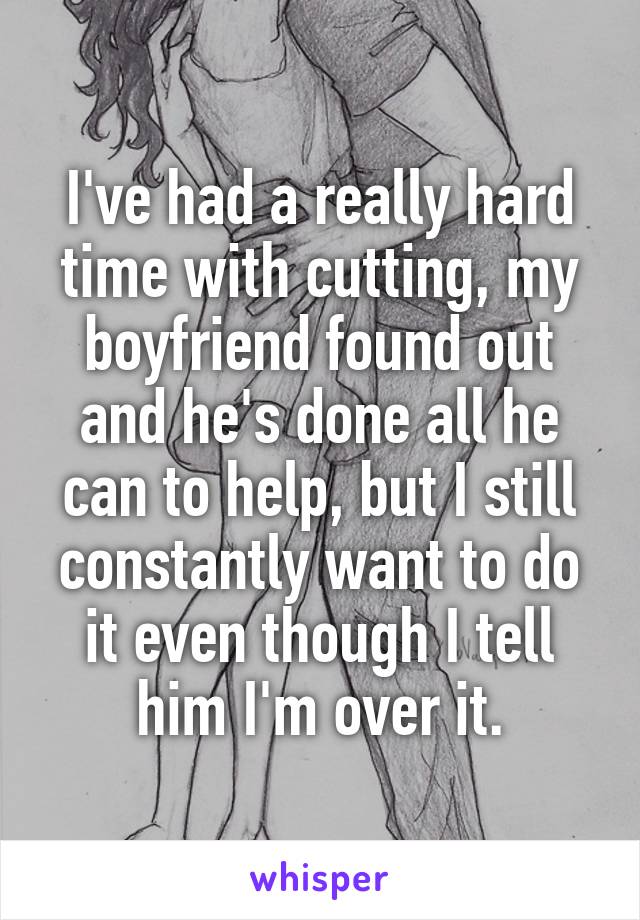 I've had a really hard time with cutting, my boyfriend found out and he's done all he can to help, but I still constantly want to do it even though I tell him I'm over it.