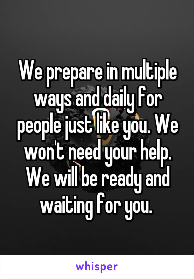 We prepare in multiple ways and daily for people just like you. We won't need your help. We will be ready and waiting for you. 