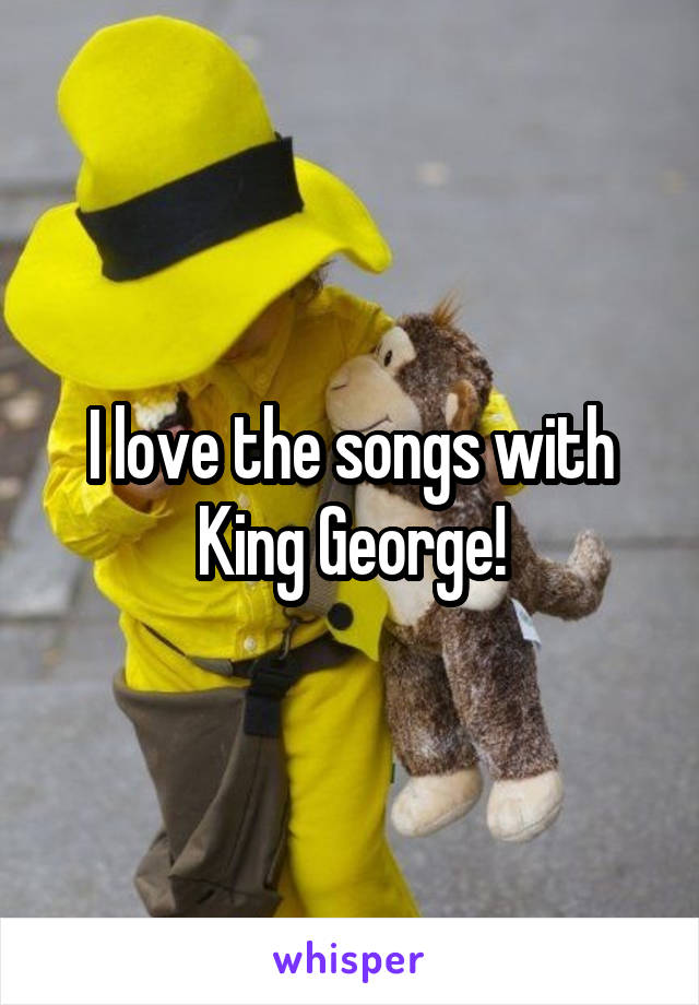 I love the songs with King George!