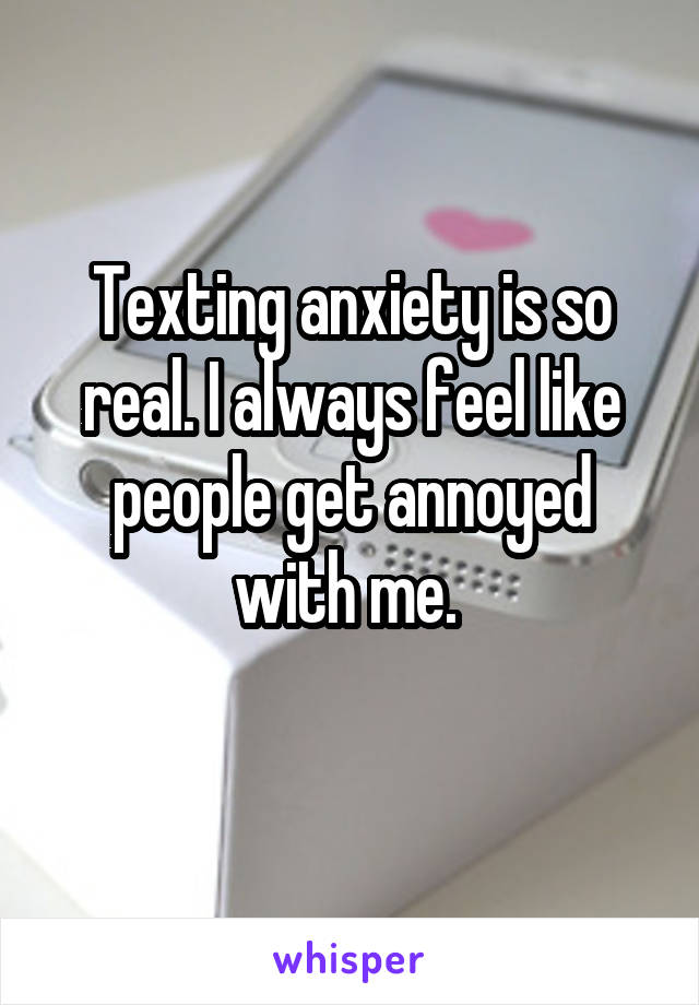 Texting anxiety is so real. I always feel like people get annoyed with me. 
