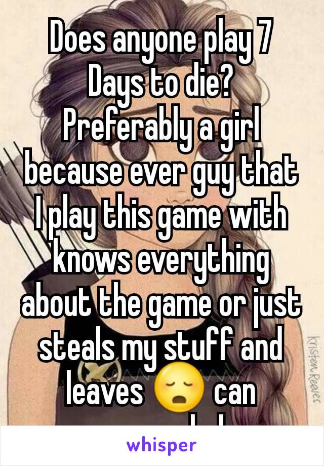 Does anyone play 7 Days to die?  Preferably a girl because ever guy that I play this game with knows everything about the game or just steals my stuff and leaves 😳 can someone help 