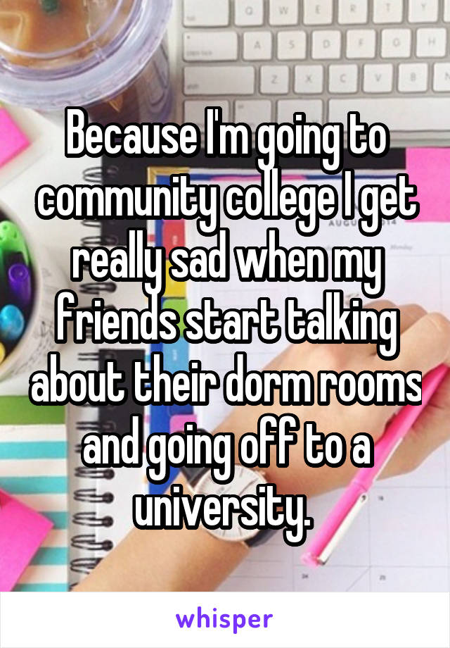 Because I'm going to community college I get really sad when my friends start talking about their dorm rooms and going off to a university. 