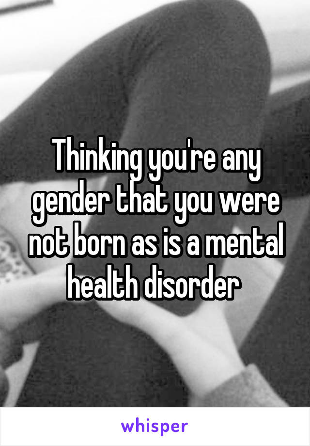 Thinking you're any gender that you were not born as is a mental health disorder 