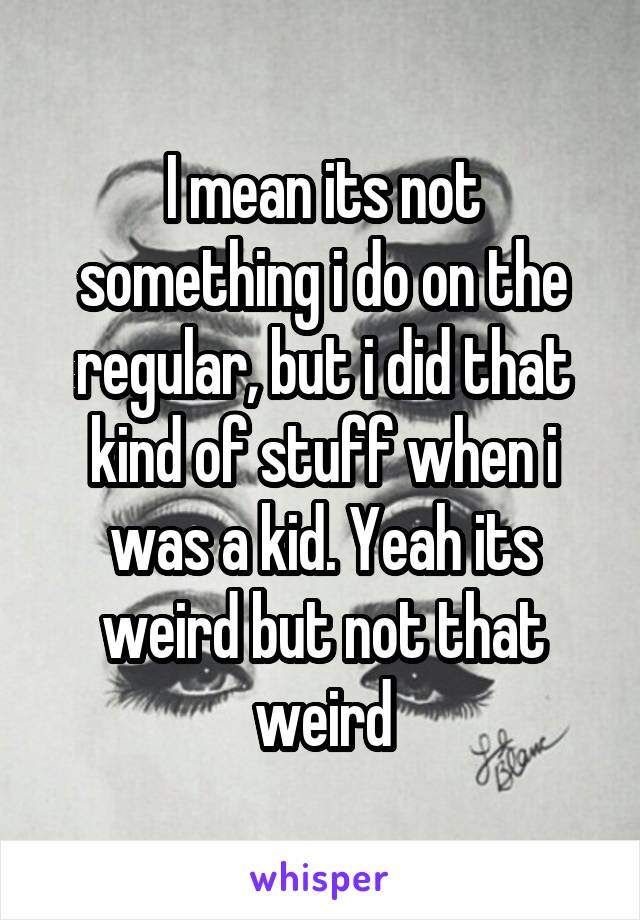 I mean its not something i do on the regular, but i did that kind of stuff when i was a kid. Yeah its weird but not that weird
