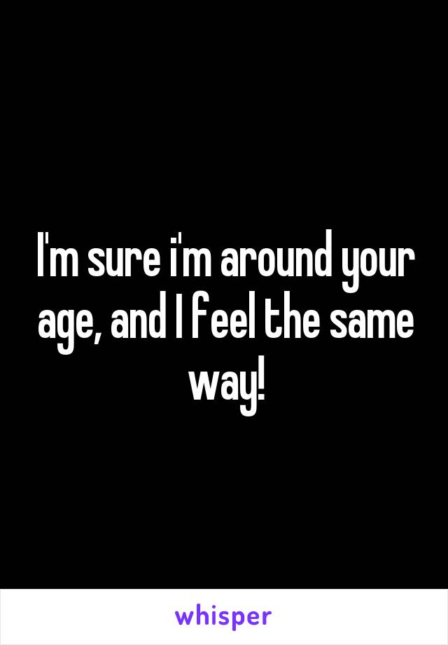 I'm sure i'm around your age, and I feel the same way!