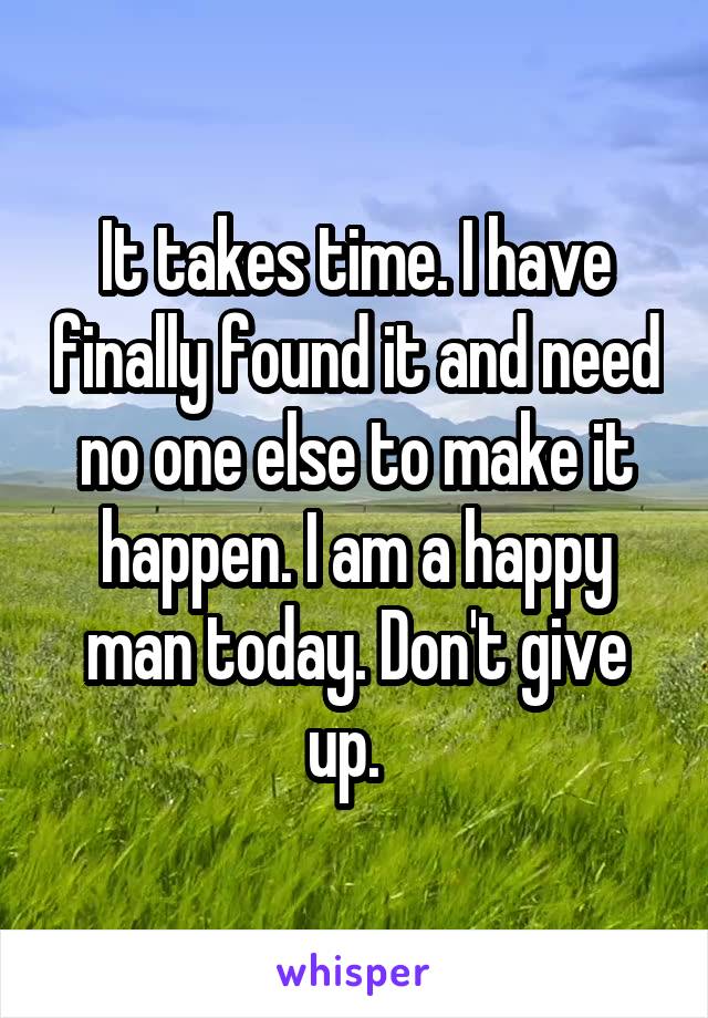 It takes time. I have finally found it and need no one else to make it happen. I am a happy man today. Don't give up.  