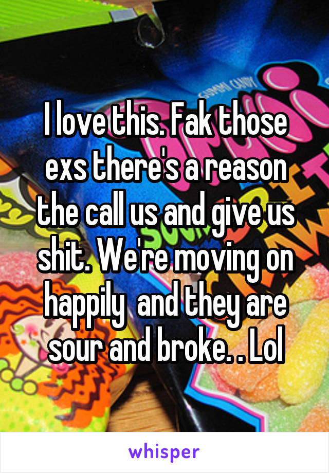 I love this. Fak those exs there's a reason the call us and give us shit. We're moving on happily  and they are sour and broke. . Lol