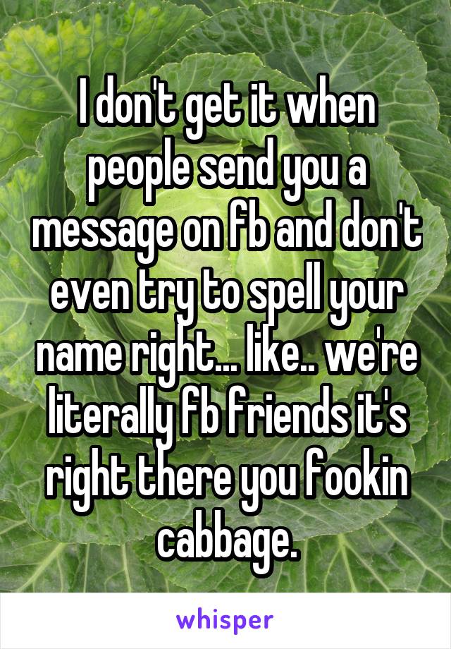 I don't get it when people send you a message on fb and don't even try to spell your name right... like.. we're literally fb friends it's right there you fookin cabbage.