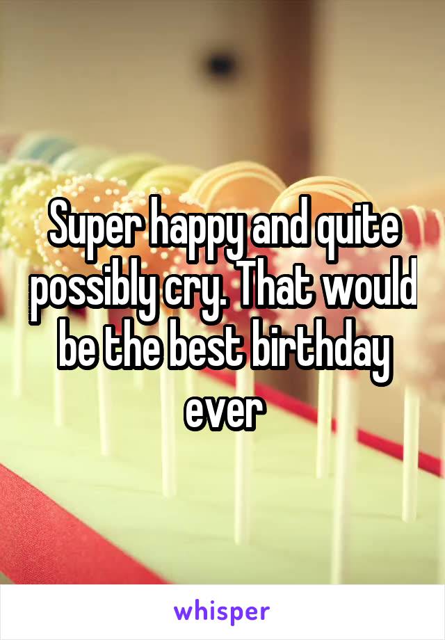 Super happy and quite possibly cry. That would be the best birthday ever
