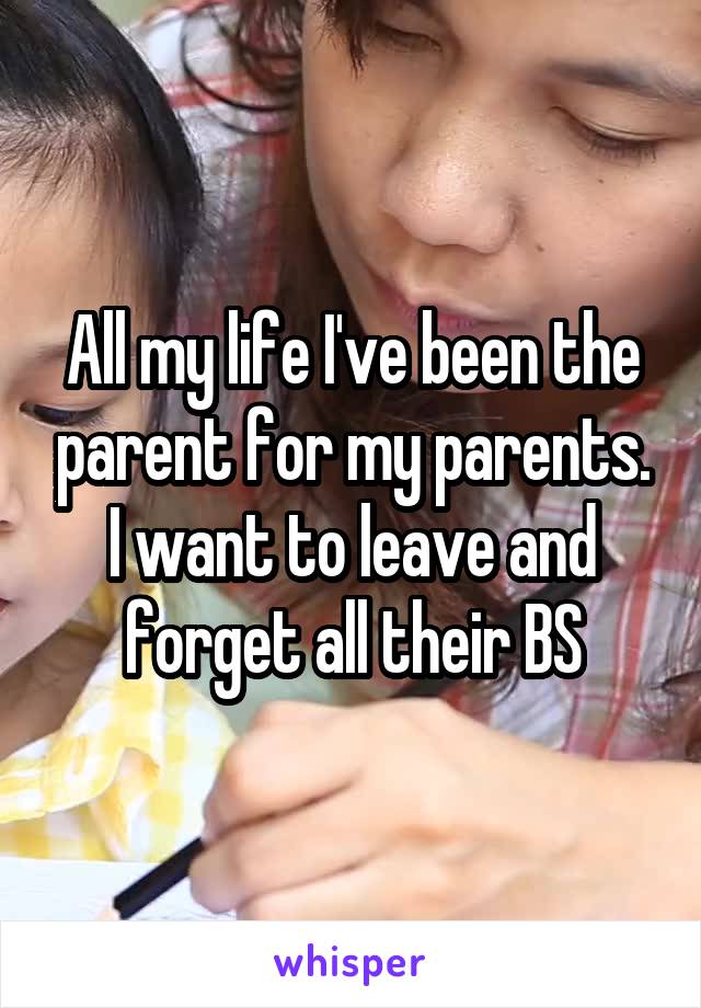 All my life I've been the parent for my parents. I want to leave and forget all their BS