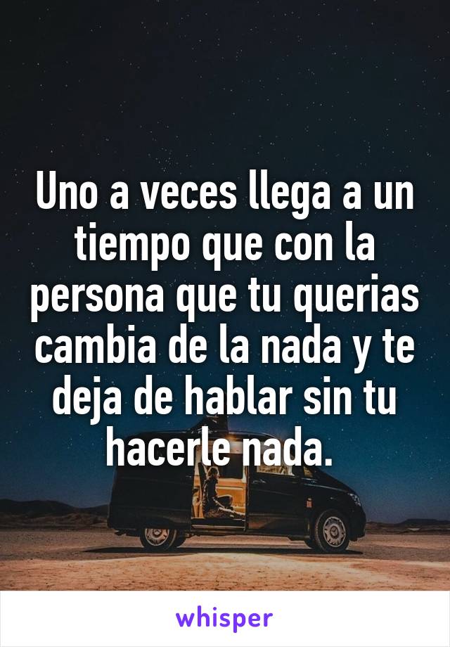 Uno a veces llega a un tiempo que con la persona que tu querias cambia de la nada y te deja de hablar sin tu hacerle nada. 