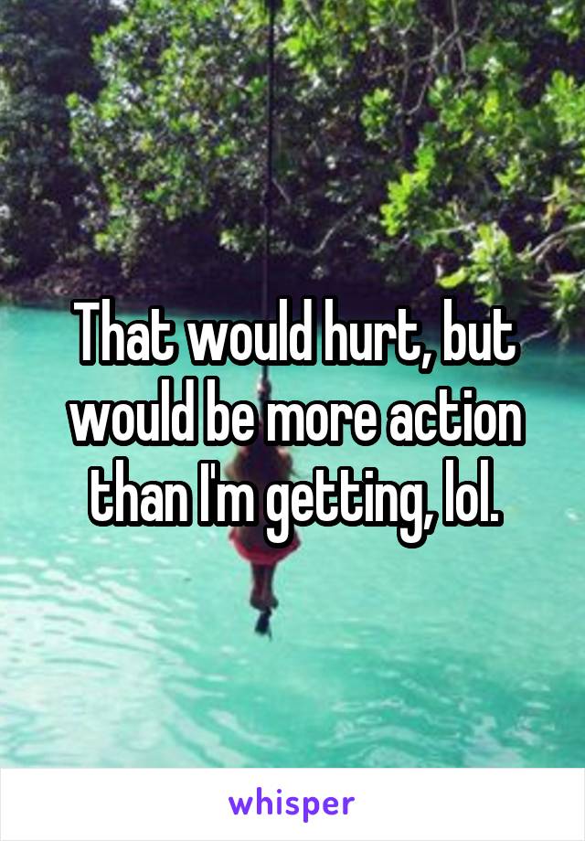 That would hurt, but would be more action than I'm getting, lol.