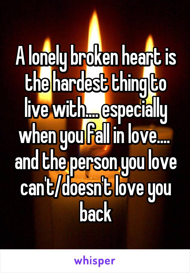 A lonely broken heart is the hardest thing to live with.... especially when you fall in love....  and the person you love can't/doesn't love you back