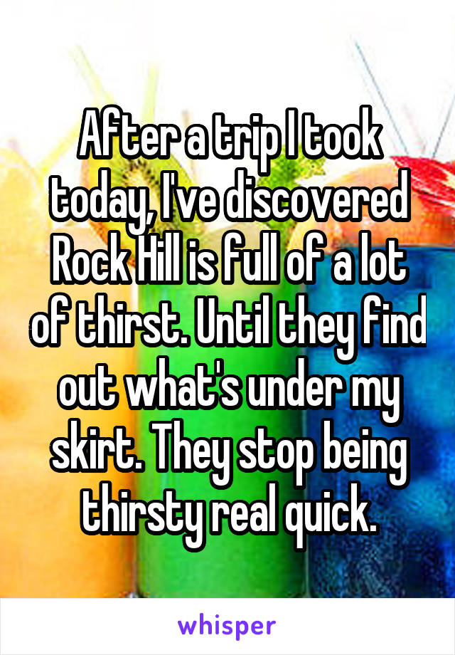 After a trip I took today, I've discovered Rock Hill is full of a lot of thirst. Until they find out what's under my skirt. They stop being thirsty real quick.