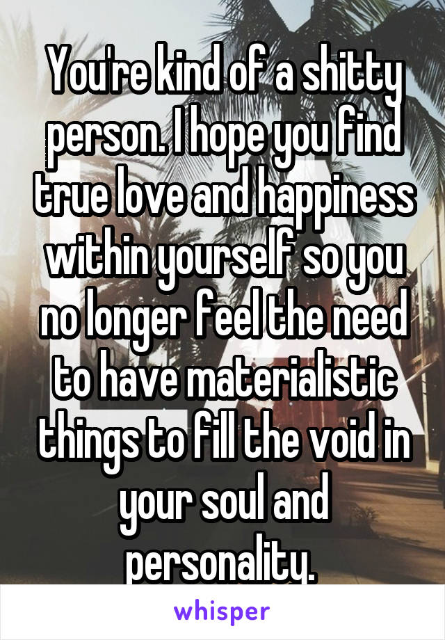 You're kind of a shitty person. I hope you find true love and happiness within yourself so you no longer feel the need to have materialistic things to fill the void in your soul and personality. 