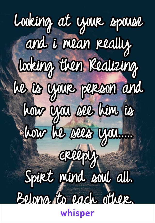 Looking at your spouse and i mean really looking then Realizing he is your person and how you see him is how he sees you..... creepy
Spirt mind soul all. Belong to each other. 