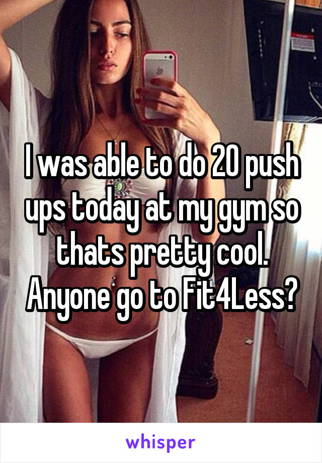 I was able to do 20 push ups today at my gym so thats pretty cool. Anyone go to Fit4Less?