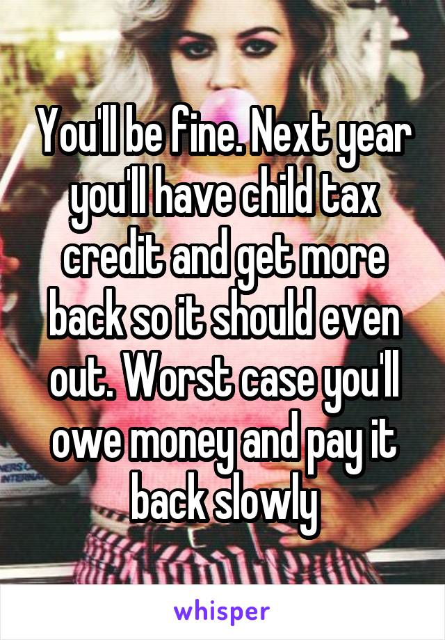 You'll be fine. Next year you'll have child tax credit and get more back so it should even out. Worst case you'll owe money and pay it back slowly