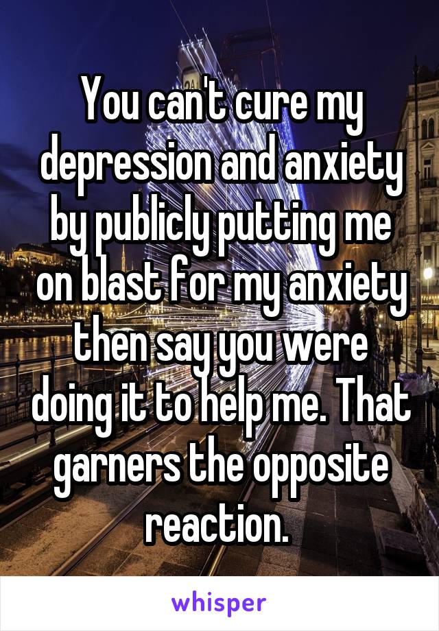 You can't cure my depression and anxiety by publicly putting me on blast for my anxiety then say you were doing it to help me. That garners the opposite reaction. 