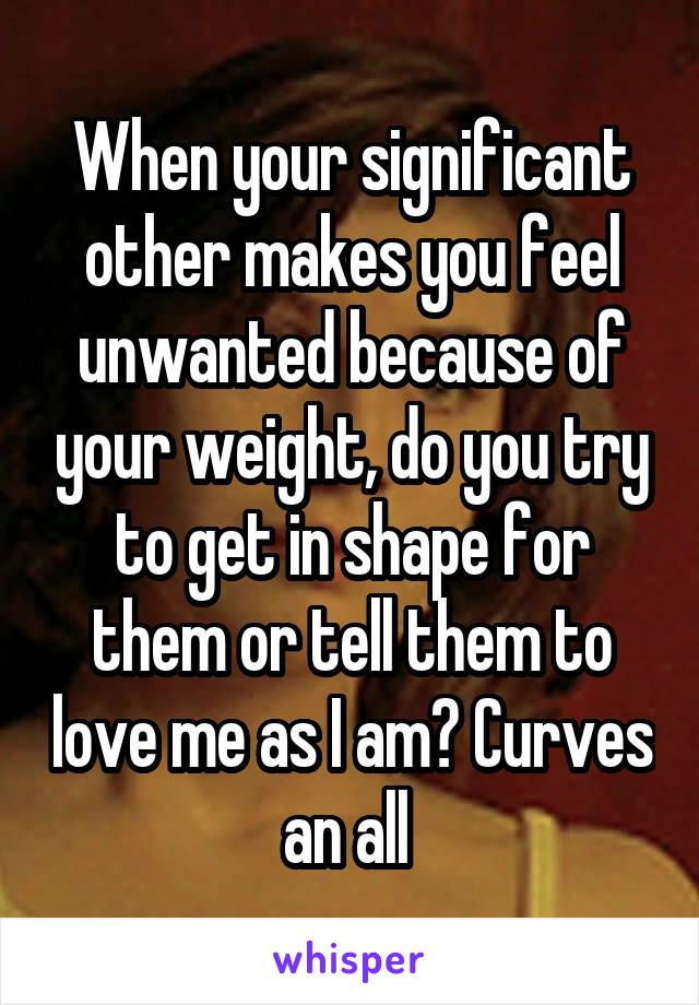 When your significant other makes you feel unwanted because of your weight, do you try to get in shape for them or tell them to love me as I am? Curves an all 