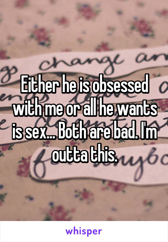 Either he is obsessed with me or all he wants is sex... Both are bad. I'm outta this.