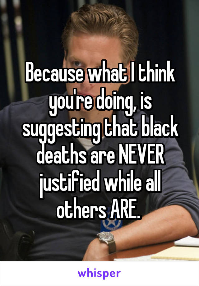 Because what I think you're doing, is suggesting that black deaths are NEVER justified while all others ARE. 
