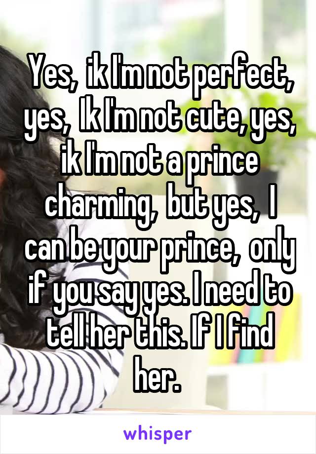 Yes,  ik I'm not perfect, yes,  Ik I'm not cute, yes, ik I'm not a prince charming,  but yes,  I can be your prince,  only if you say yes. I need to tell her this. If I find her. 