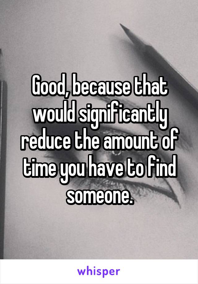 Good, because that would significantly reduce the amount of time you have to find someone.