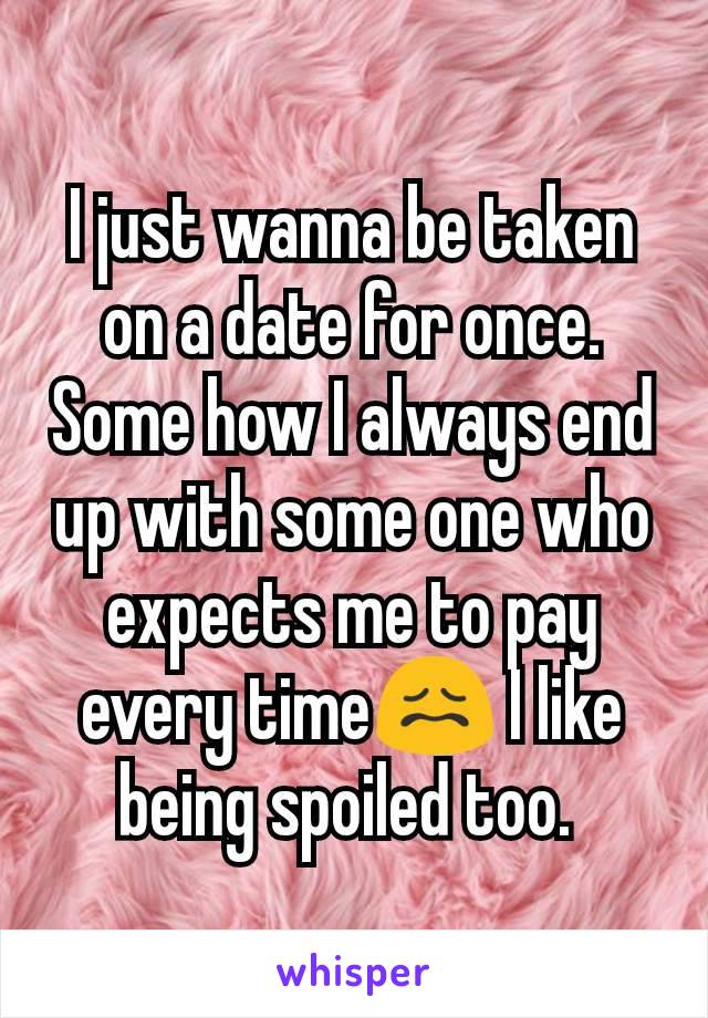 I just wanna be taken on a date for once. Some how I always end up with some one who expects me to pay every time😖 I like being spoiled too. 