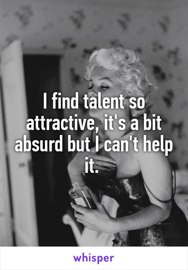 I find talent so attractive, it's a bit absurd but I can't help it. 