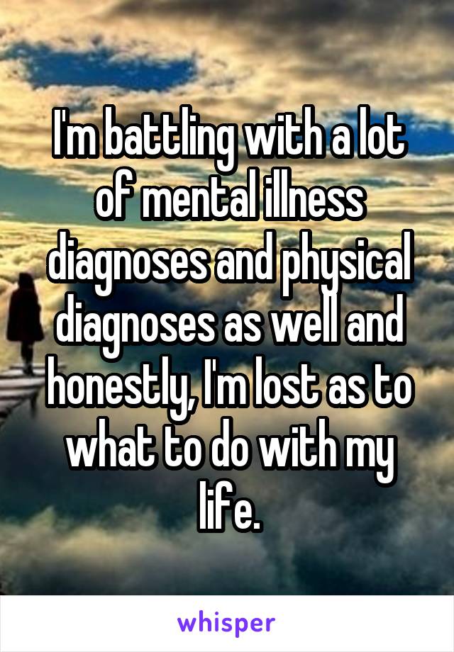 I'm battling with a lot of mental illness diagnoses and physical diagnoses as well and honestly, I'm lost as to what to do with my life.