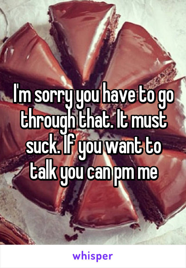 I'm sorry you have to go through that. It must suck. If you want to talk you can pm me