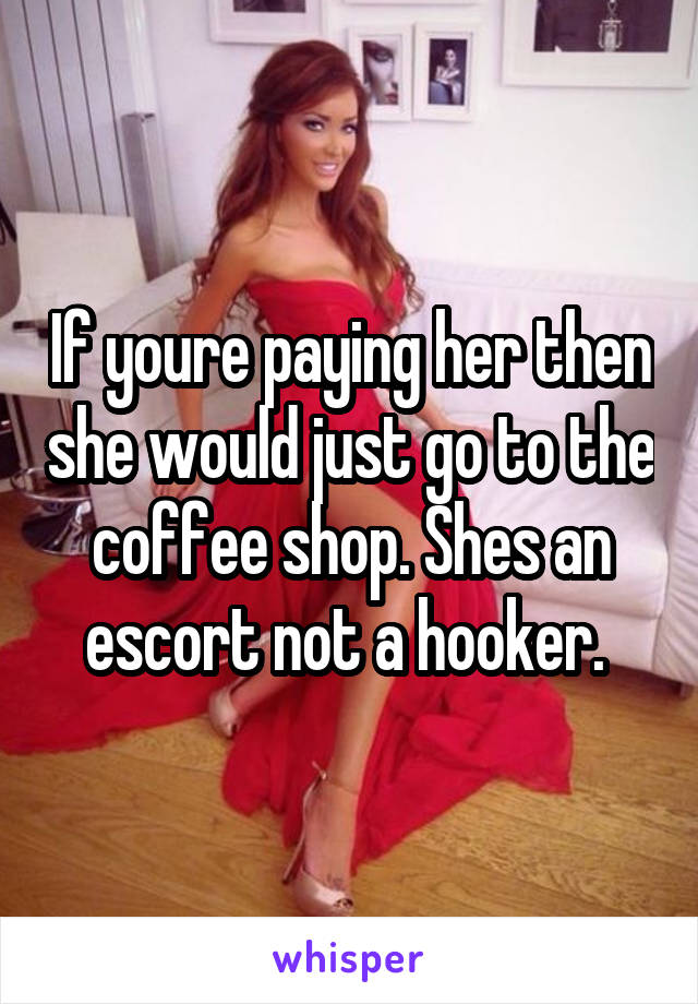 If youre paying her then she would just go to the coffee shop. Shes an escort not a hooker. 