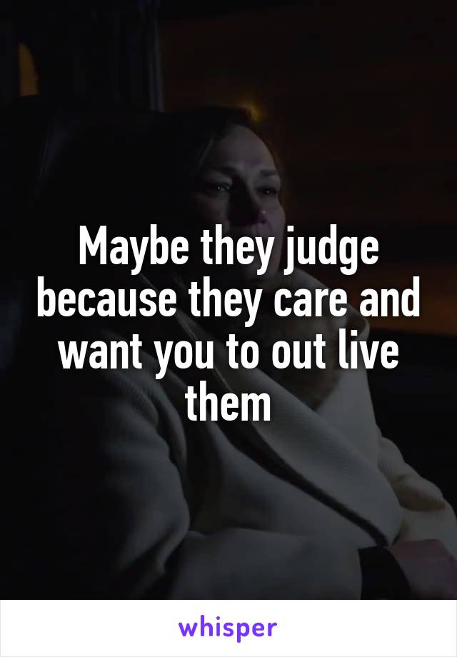 Maybe they judge because they care and want you to out live them